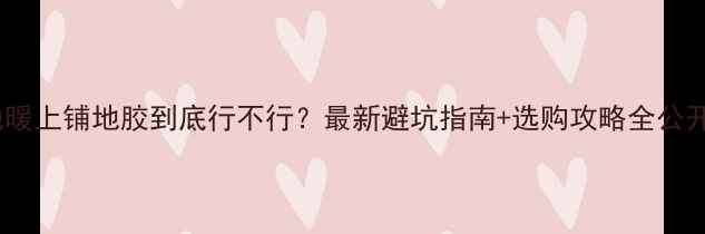 地暖上铺地胶到底行不行最新避坑指南选购攻略全公开