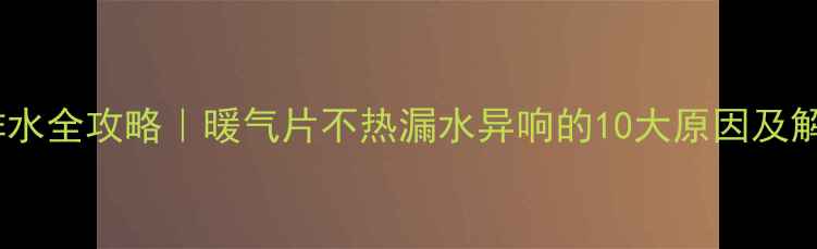 地暖不排水全攻略暖气片不热漏水异响的10大原因及解决方法