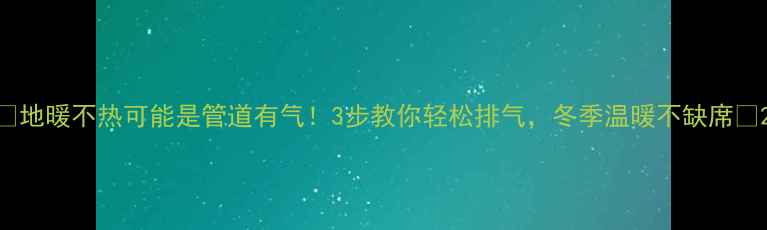 地暖不热可能是管道有气3步教你轻松排气冬季温暖不缺席