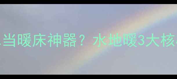 图片 🔥地暖为什么用水当暖床神器？水地暖3大核心优势+选购指南1