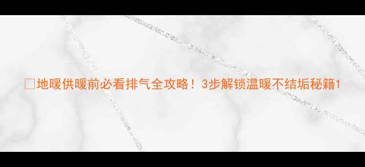 图片 🔥地暖供暖前必看排气全攻略！3步解锁温暖不结垢秘籍1