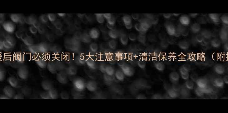 图片 🔥地暖停暖后阀门必须关闭！5大注意事项+清洁保养全攻略（附操作图解）