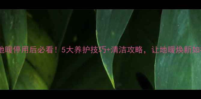 地暖停用后必看5大养护技巧清洁攻略让地暖焕新如初