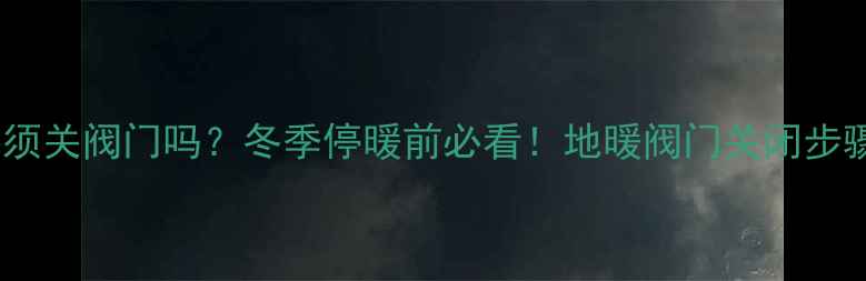 图片 🔥地暖停用后必须关阀门吗？冬季停暖前必看！地暖阀门关闭步骤+保养技巧全🔥