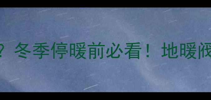 地暖停用后必须关阀门吗冬季停暖前必看地暖阀门关闭步骤保养技巧全