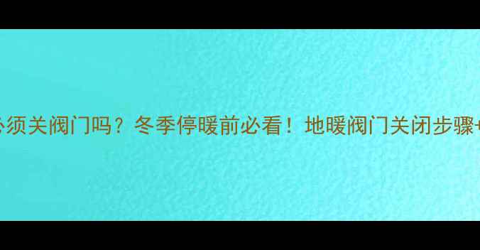 图片 🔥地暖停用后必须关阀门吗？冬季停暖前必看！地暖阀门关闭步骤+保养技巧全🔥2