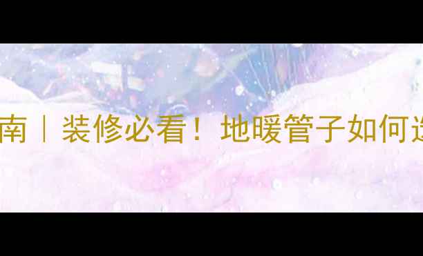 地暖全屋安装指南装修必看地暖管子如何选位置避坑全攻略