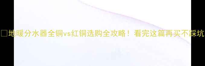 图片 🔥地暖分水器全铜vs红铜选购全攻略！看完这篇再买不踩坑