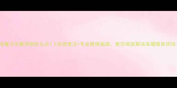 图片 🔥地暖分水器异响怎么办？5步排查法+专业维修指南，教你彻底解决采暖噪音烦恼！1
