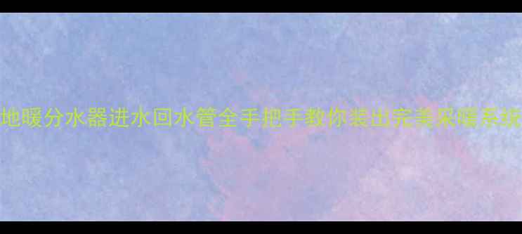 地暖分水器进水回水管全手把手教你装出完美采暖系统