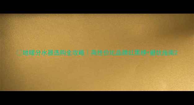 地暖分水器选购全攻略高性价比品牌红黑榜避坑指南
