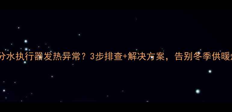 地暖分水执行器发热异常3步排查解决方案告别冬季供暖烦恼