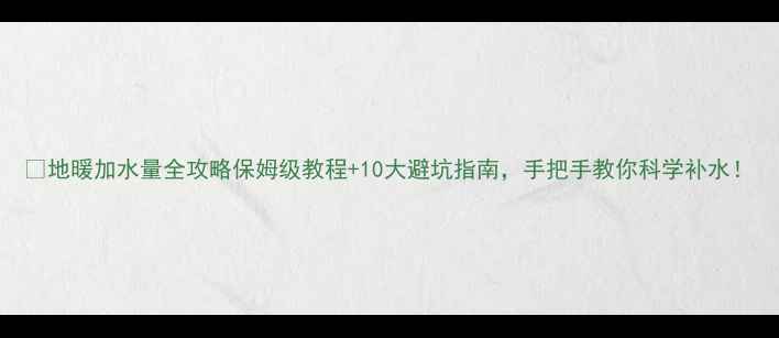 地暖加水量全攻略保姆级教程10大避坑指南手把手教你科学补水