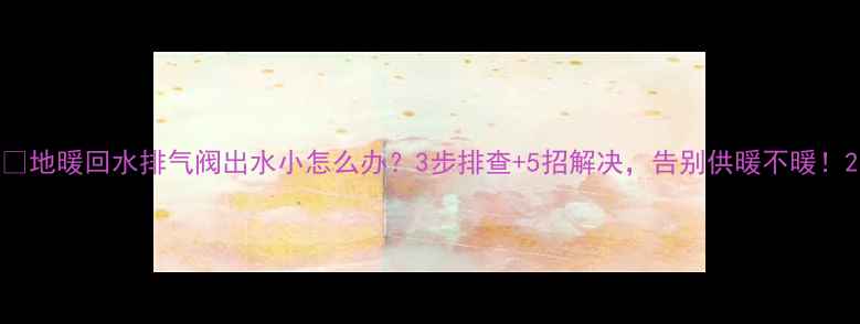 图片 🔥地暖回水排气阀出水小怎么办？3步排查+5招解决，告别供暖不暖！2