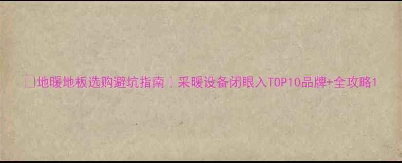 图片 🔥地暖地板选购避坑指南｜采暖设备闭眼入TOP10品牌+全攻略1