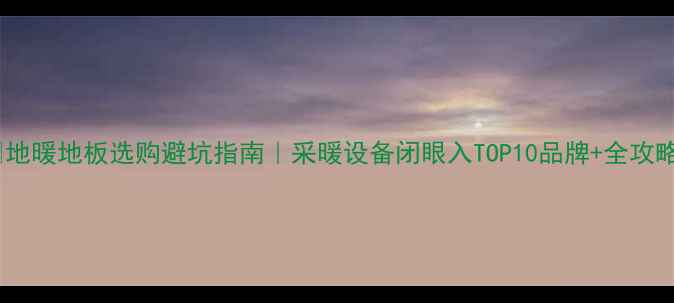 地暖地板选购避坑指南采暖设备闭眼入TOP10品牌全攻略