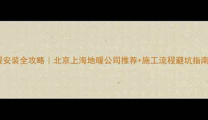 地暖安装全攻略北京上海地暖公司推荐施工流程避坑指南