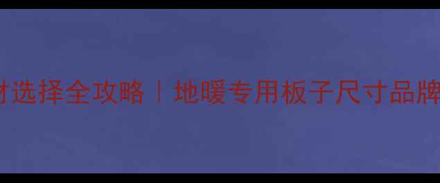 地暖接口板材选择全攻略地暖专用板子尺寸品牌施工避坑指南