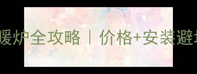 地暖改燃气采暖炉全攻略价格安装避坑指南省钱秘籍