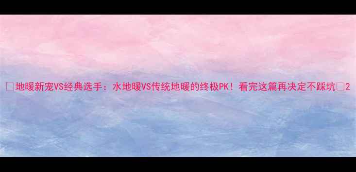 地暖新宠VS经典选手水地暖VS传统地暖的终极PK看完这篇再决定不踩坑