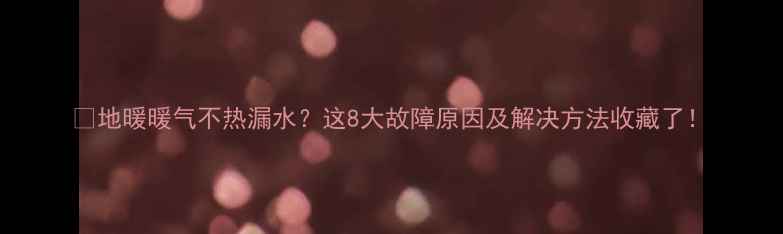 图片 🔥地暖暖气不热漏水？这8大故障原因及解决方法收藏了！