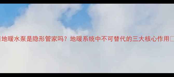 地暖水泵是隐形管家吗地暖系统中不可替代的三大核心作用
