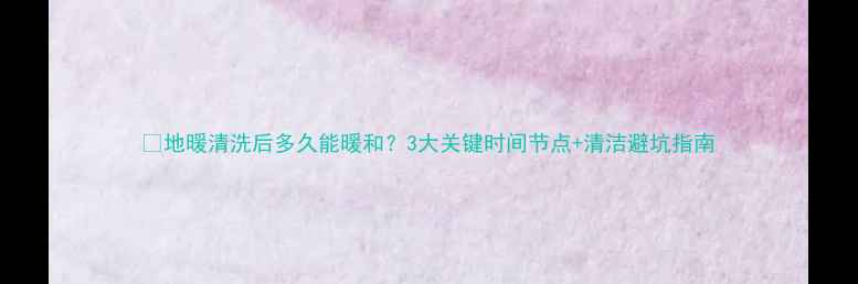 地暖清洗后多久能暖和3大关键时间节点清洁避坑指南