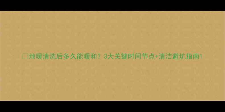图片 🔥地暖清洗后多久能暖和？3大关键时间节点+清洁避坑指南1