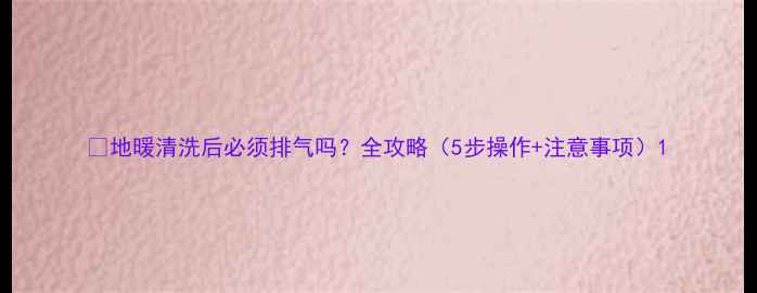 地暖清洗后必须排气吗全攻略5步操作注意事项