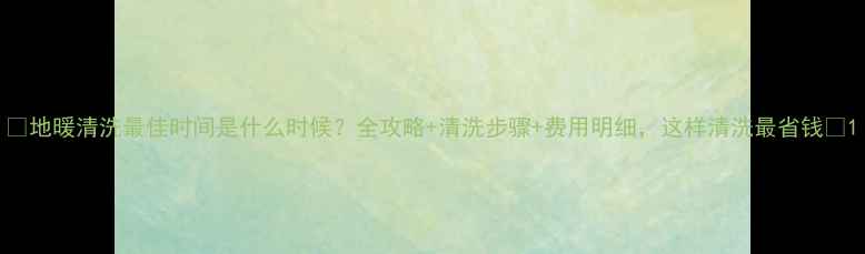 图片 🔥地暖清洗最佳时间是什么时候？全攻略+清洗步骤+费用明细，这样清洗最省钱🔥1