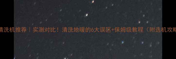 地暖清洗机推荐实测对比清洗地暖的6大误区保姆级教程附选机攻略