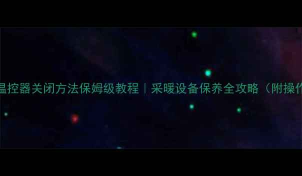 地暖温控器关闭方法保姆级教程采暖设备保养全攻略附操作图解