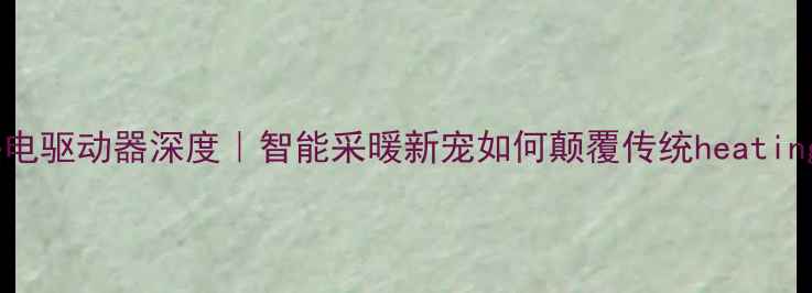 地暖热电驱动器深度智能采暖新宠如何颠覆传统heating系统