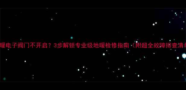 地暖电子阀门不开启3步解锁专业级地暖检修指南附超全故障排查清单