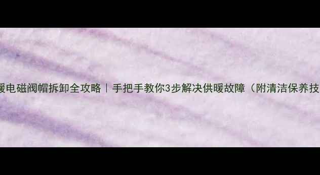 地暖电磁阀帽拆卸全攻略手把手教你3步解决供暖故障附清洁保养技巧