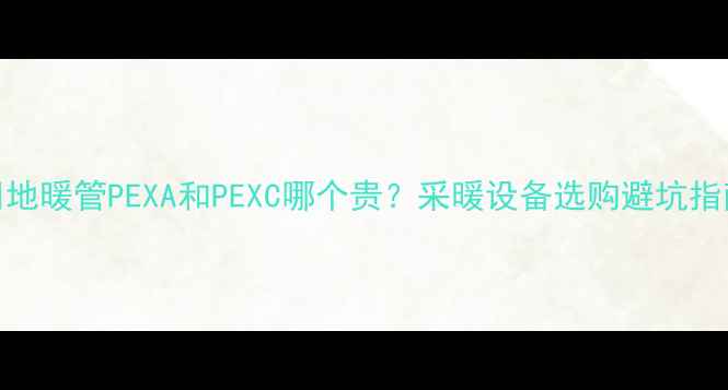 图片 🔥地暖管PEXA和PEXC哪个贵？采暖设备选购避坑指南