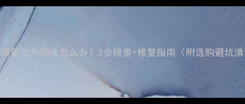 地暖管加热缩水怎么办3步排查修复指南附选购避坑清单