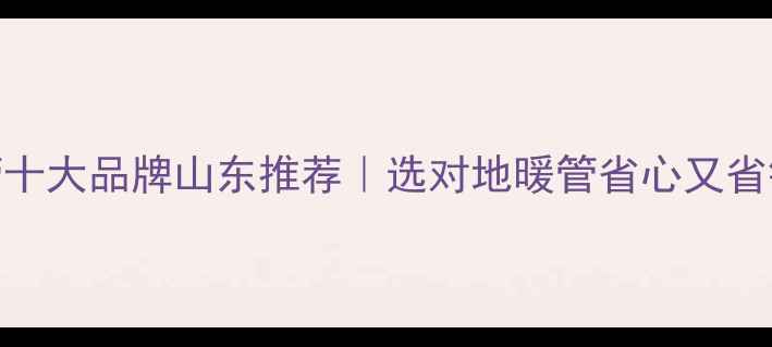 图片 🔥地暖管十大品牌山东推荐｜选对地暖管省心又省钱攻略🔥
