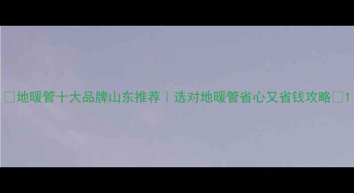 图片 🔥地暖管十大品牌山东推荐｜选对地暖管省心又省钱攻略🔥1