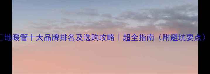 图片 🔥地暖管十大品牌排名及选购攻略｜超全指南（附避坑要点）1