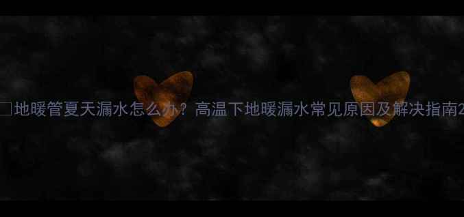 地暖管夏天漏水怎么办高温下地暖漏水常见原因及解决指南