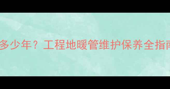 图片 🔥地暖管寿命一般是多少年？工程地暖管维护保养全指南（附更换周期表）1