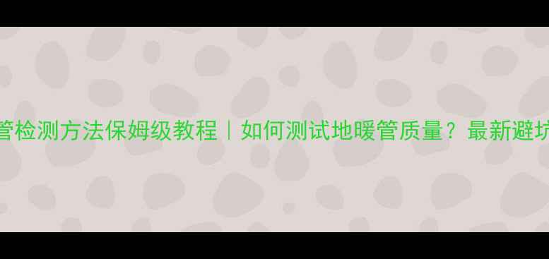 图片 🔥地暖管检测方法保姆级教程｜如何测试地暖管质量？最新避坑指南🔥