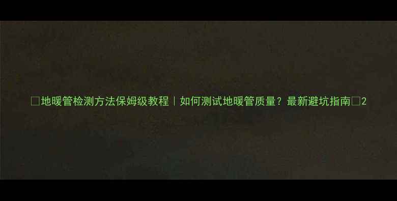 图片 🔥地暖管检测方法保姆级教程｜如何测试地暖管质量？最新避坑指南🔥2