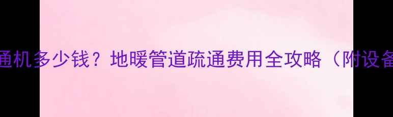 图片 🔥地暖管疏通机多少钱？地暖管道疏通费用全攻略（附设备选购技巧）
