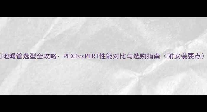 图片 🔥地暖管选型全攻略：PEXBvsPERT性能对比与选购指南（附安装要点）1