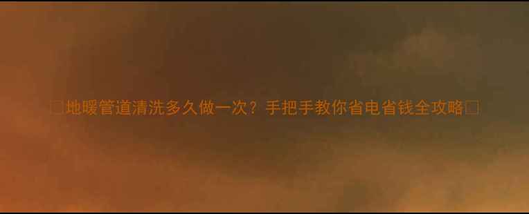 地暖管道清洗多久做一次手把手教你省电省钱全攻略