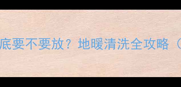 地暖管里的水到底要不要放地暖清洗全攻略附正确操作步骤