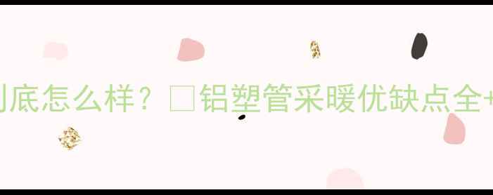 图片 🔥地暖管铝塑管到底怎么样？🔥铝塑管采暖优缺点全+选购避坑指南！2