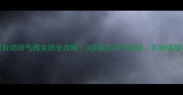 地暖自动排气阀关闭全攻略3步搞定积气问题告别供暖不暖